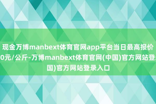 现金万博manbext体育官网app平台当日最高报价200.00元/公斤-万博manbext体育官网(中国)官方网站登录入口