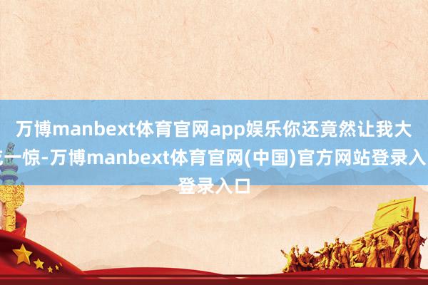 万博manbext体育官网app娱乐你还竟然让我大吃一惊-万博manbext体育官网(中国)官方网站登录入口