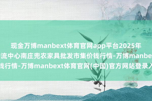 现金万博manbext体育官网app平台2025年2月12日杭州农副家具物流中心南庄兜农家具批发市集价钱行情-万博manbext体育官网(中国)官方网站登录入口