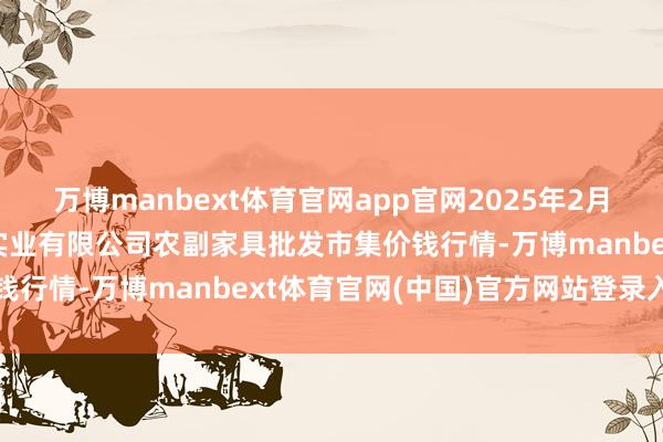 万博manbext体育官网app官网2025年2月12日晋城市绿盛农工商实业有限公司农副家具批发市集价钱行情-万博manbext体育官网(中国)官方网站登录入口