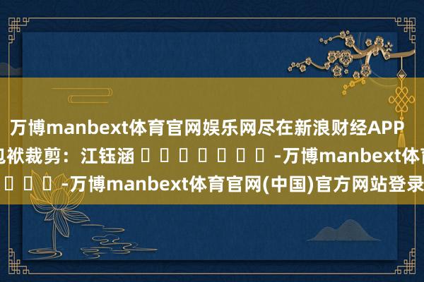 万博manbext体育官网娱乐网尽在新浪财经APP 包袱裁剪:江钰涵 -万博manbext体育官网(中国)官方网站登录入口