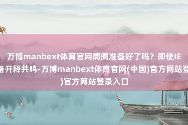 万博manbext体育官网阛阓准备好了吗?即使IEA未齐备开释共鸣-万博manbext体育官网(中国)官方网站登录入口
