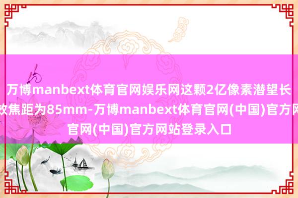 万博manbext体育官网娱乐网这颗2亿像素潜望长焦镜头的等效焦距为85mm-万博manbext体育官网(中国)官方网站登录入口