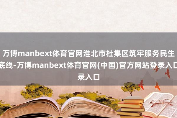 万博manbext体育官网淮北市杜集区筑牢服务民生底线-万博manbext体育官网(中国)官方网站登录入口