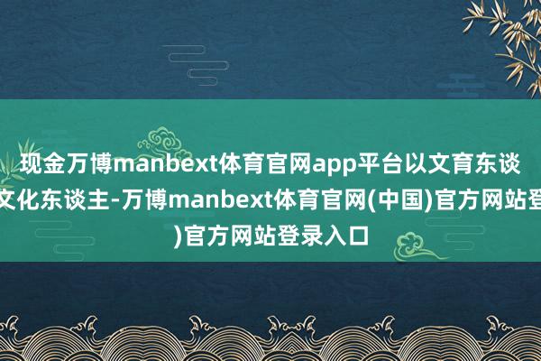现金万博manbext体育官网app平台以文育东谈主、以文化东谈主-万博manbext体育官网(中国)官方网站登录入口