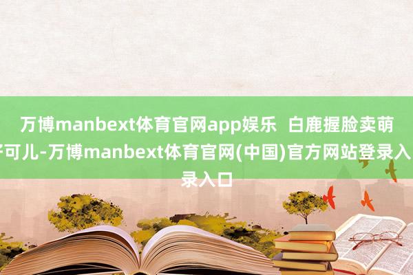 万博manbext体育官网app娱乐  白鹿握脸卖萌好可儿-万博manbext体育官网(中国)官方网站登录入口