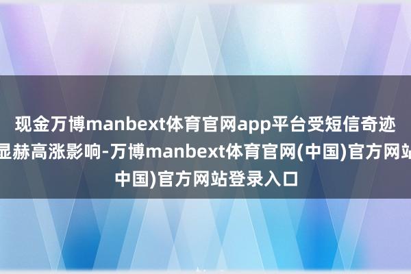 现金万博manbext体育官网app平台受短信奇迹综结伴本显赫高涨影响-万博manbext体育官网(中国)官方网站登录入口