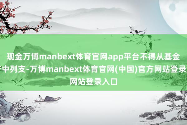 现金万博manbext体育官网app平台不得从基金财产中列支-万博manbext体育官网(中国)官方网站登录入口