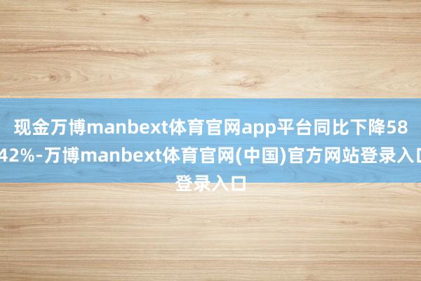 现金万博manbext体育官网app平台同比下降58.42%-万博manbext体育官网(中国)官方网站登录入口