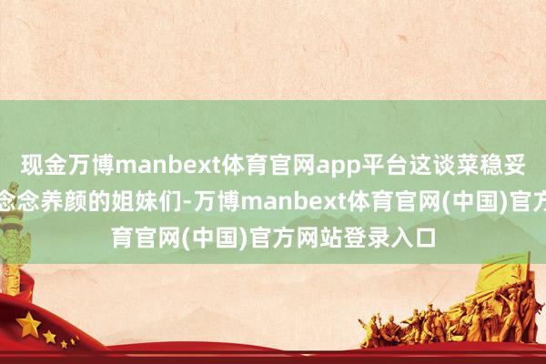 现金万博manbext体育官网app平台这谈菜稳妥念念要瘦身又念念养颜的姐妹们-万博manbext体育官网(中国)官方网站登录入口