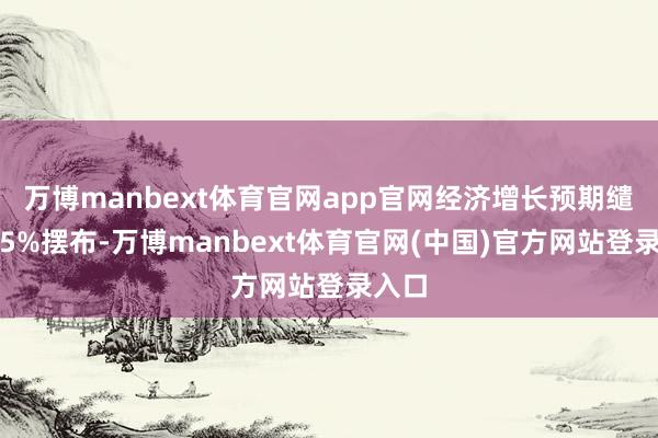万博manbext体育官网app官网经济增长预期缱绻为5%摆布-万博manbext体育官网(中国)官方网站登录入口