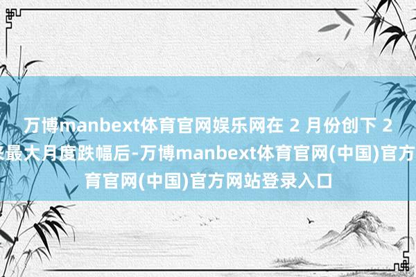 万博manbext体育官网娱乐网在 2 月份创下 2023 年底以来最大月度跌幅后-万博manbext体育官网(中国)官方网站登录入口