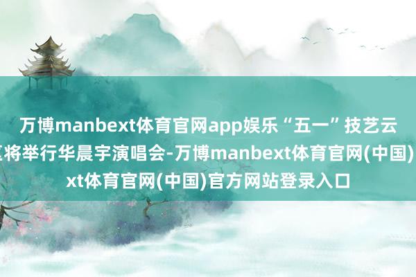 万博manbext体育官网app娱乐“五一”技艺云南玉溪抚仙湖景区将举行华晨宇演唱会-万博manbext体育官网(中国)官方网站登录入口