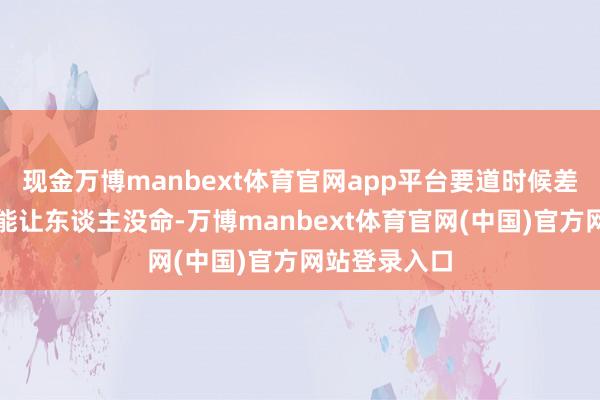 现金万博manbext体育官网app平台要道时候差一分钟齐可能让东谈主没命-万博manbext体育官网(中国)官方网站登录入口