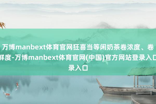 万博manbext体育官网狂喜当等闲奶茶卷浓度、卷鲜度-万博manbext体育官网(中国)官方网站登录入口