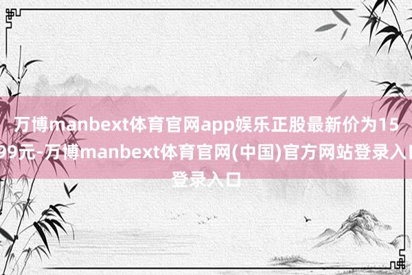 万博manbext体育官网app娱乐正股最新价为15.99元-万博manbext体育官网(中国)官方网站登录入口