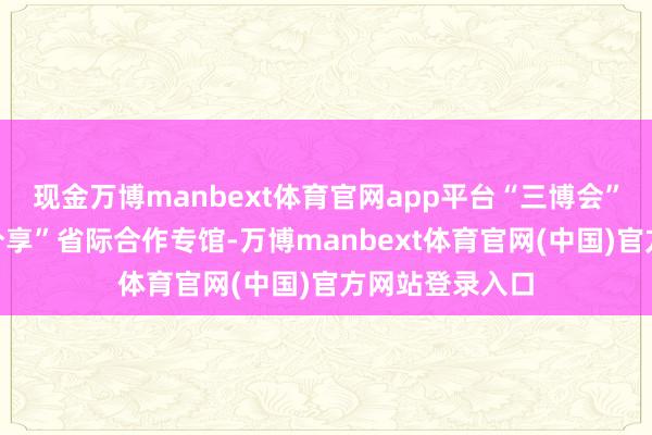 现金万博manbext体育官网app平台“三博会”将援救“四个分享”省际合作专馆-万博manbext体育官网(中国)官方网站登录入口