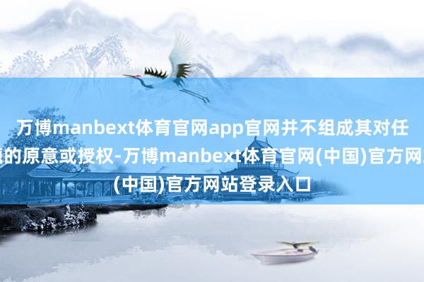 万博manbext体育官网app官网并不组成其对任何争议问题的原意或授权-万博manbext体育官网(中国)官方网站登录入口