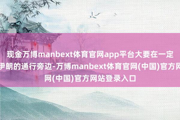 现金万博manbext体育官网app平台大要在一定历程上避让伊朗的通行旁边-万博manbext体育官网(中国)官方网站登录入口