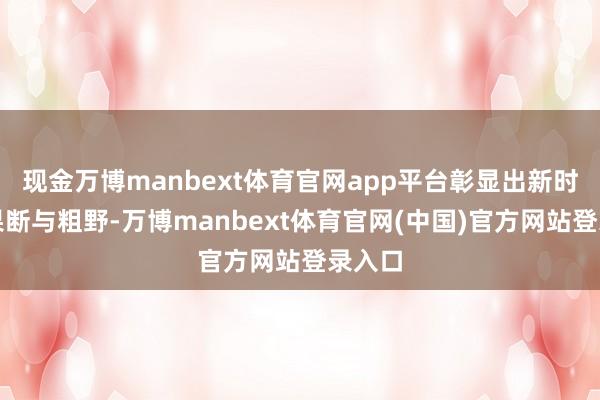 现金万博manbext体育官网app平台彰显出新时间的果断与粗野-万博manbext体育官网(中国)官方网站登录入口