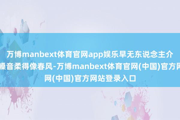 万博manbext体育官网app娱乐早无东说念主介意……”那嗓音柔得像春风-万博manbext体育官网(中国)官方网站登录入口