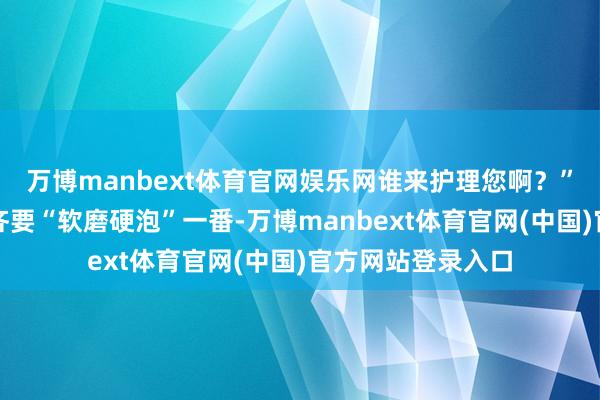 万博manbext体育官网娱乐网谁来护理您啊?”女儿小兰每次来齐要“软磨硬泡”一番-万博manbext体育官网(中国)官方网站登录入口
