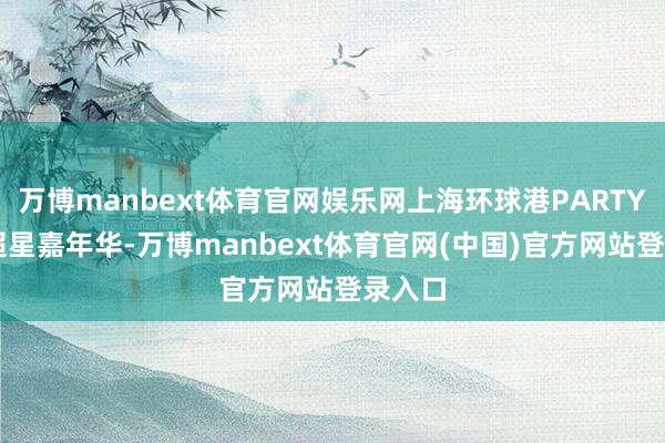 万博manbext体育官网娱乐网上海环球港PARTYDAY超星嘉年华-万博manbext体育官网(中国)官方网站登录入口