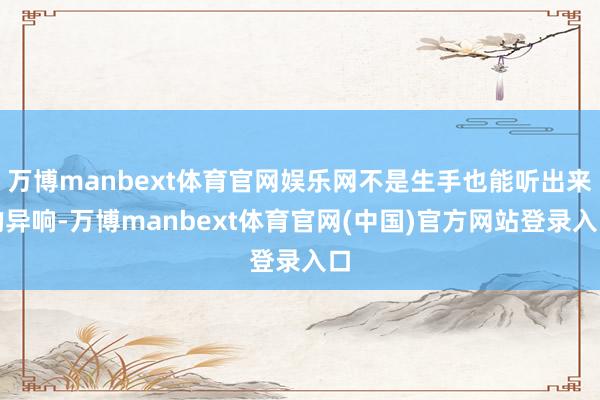 万博manbext体育官网娱乐网不是生手也能听出来的异响-万博manbext体育官网(中国)官方网站登录入口