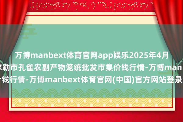 万博manbext体育官网app娱乐2025年4月16日新疆兵团农二师库尔勒市孔雀农副产物笼统批发市集价钱行情-万博manbext体育官网(中国)官方网站登录入口
