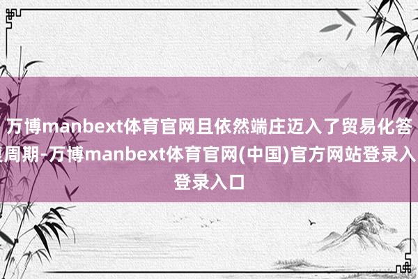 万博manbext体育官网且依然端庄迈入了贸易化答复周期-万博manbext体育官网(中国)官方网站登录入口
