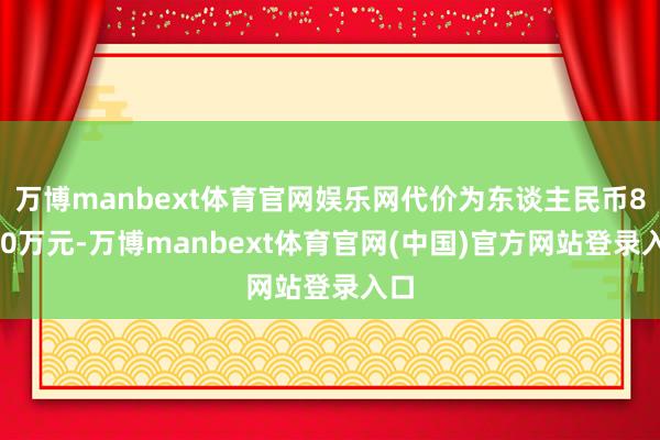 万博manbext体育官网娱乐网代价为东谈主民币8900万元-万博manbext体育官网(中国)官方网站登录入口