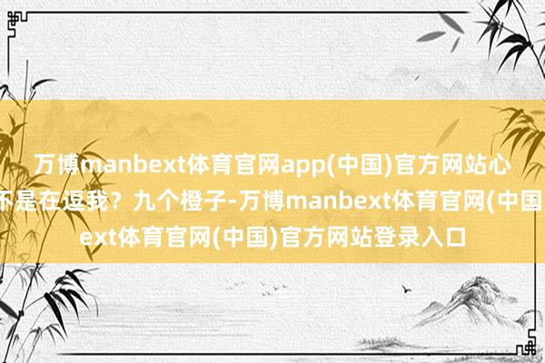 万博manbext体育官网app(中国)官方网站心里想：“这忠实是不是在逗我？九个橙子-万博manbext体育官网(中国)官方网站登录入口