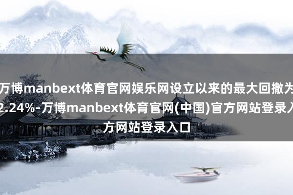 万博manbext体育官网娱乐网设立以来的最大回撤为-62.24%-万博manbext体育官网(中国)官方网站登录入口