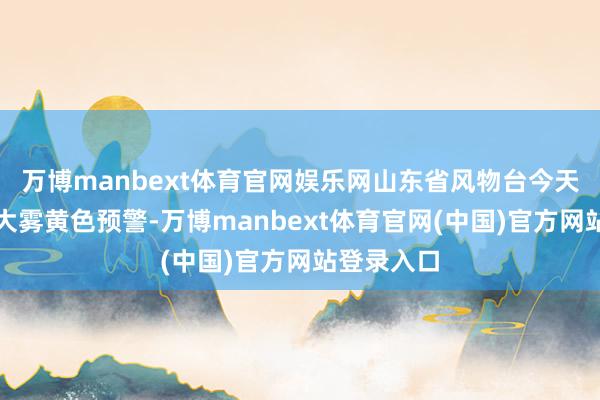 万博manbext体育官网娱乐网山东省风物台今天发布海上大雾黄色预警-万博manbext体育官网(中国)官方网站登录入口