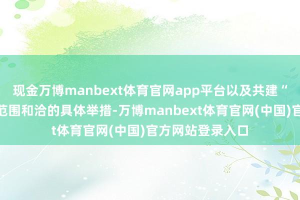 现金万博manbext体育官网app平台以及共建“一带一说念”等范围和洽的具体举措-万博manbext体育官网(中国)官方网站登录入口
