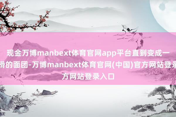 现金万博manbext体育官网app平台直到变成一个光滑的面团-万博manbext体育官网(中国)官方网站登录入口