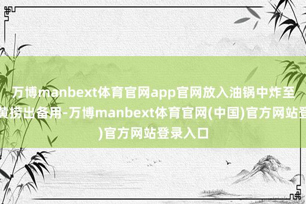 万博manbext体育官网app官网放入油锅中炸至名义金黄捞出备用-万博manbext体育官网(中国)官方网站登录入口
