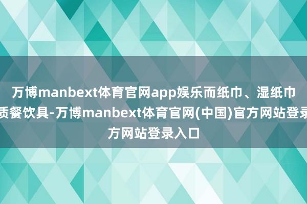 万博manbext体育官网app娱乐而纸巾、湿纸巾、纸质餐饮具-万博manbext体育官网(中国)官方网站登录入口