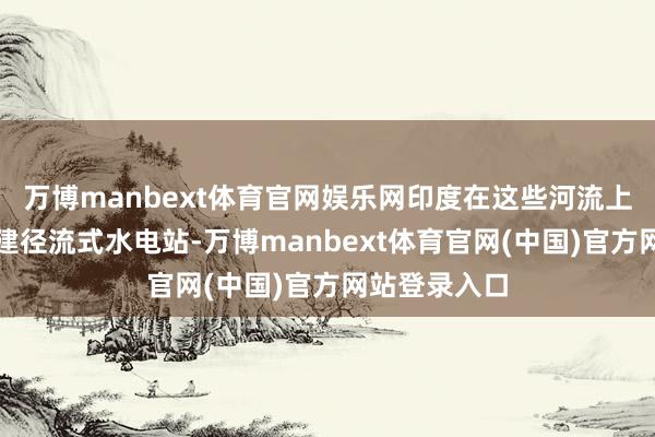 万博manbext体育官网娱乐网印度在这些河流上游就只可修建径流式水电站-万博manbext体育官网(中国)官方网站登录入口