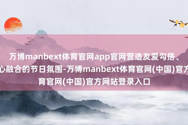 万博manbext体育官网app官网营造友爱勾搭、省俭廉正、称心融合的节日氛围-万博manbext体育官网(中国)官方网站登录入口
