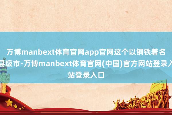 万博manbext体育官网app官网这个以钢铁着名的县级市-万博manbext体育官网(中国)官方网站登录入口