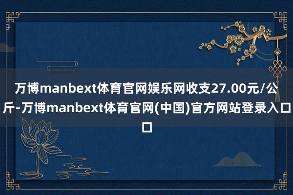 万博manbext体育官网娱乐网收支27.00元/公斤-万博manbext体育官网(中国)官方网站登录入口