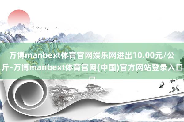 万博manbext体育官网娱乐网进出10.00元/公斤-万博manbext体育官网(中国)官方网站登录入口