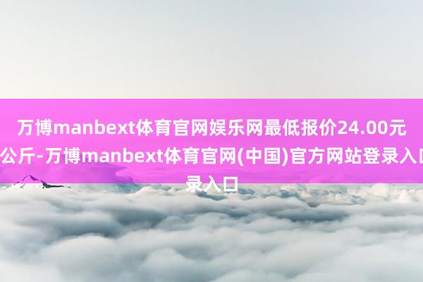 万博manbext体育官网娱乐网最低报价24.00元/公斤-万博manbext体育官网(中国)官方网站登录入口