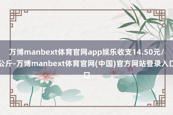万博manbext体育官网app娱乐收支14.50元/公斤-万博manbext体育官网(中国)官方网站登录入口