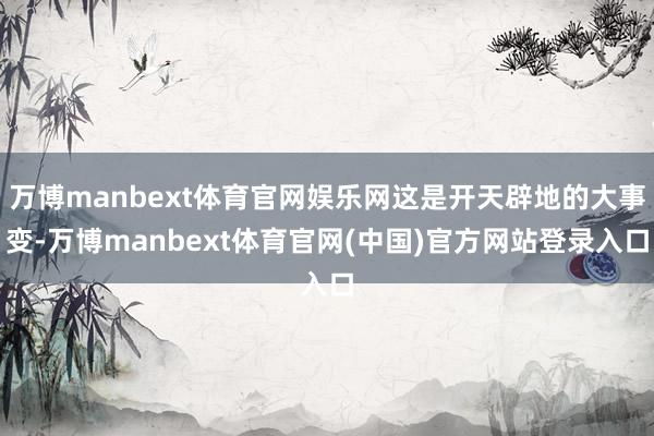 万博manbext体育官网娱乐网这是开天辟地的大事变-万博manbext体育官网(中国)官方网站登录入口