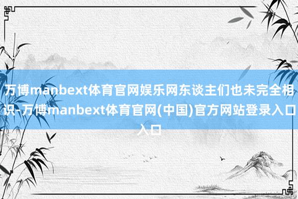 万博manbext体育官网娱乐网东谈主们也未完全相识-万博manbext体育官网(中国)官方网站登录入口