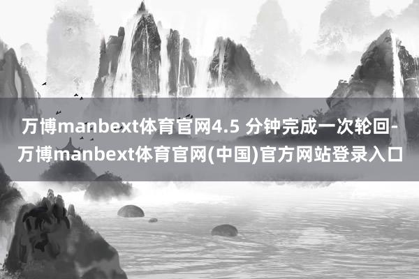 万博manbext体育官网4.5 分钟完成一次轮回-万博manbext体育官网(中国)官方网站登录入口