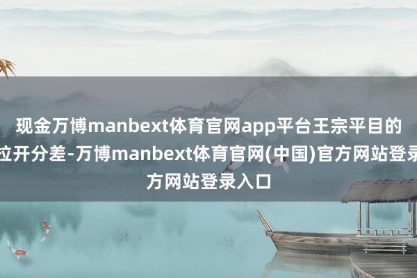 现金万博manbext体育官网app平台王宗平目的截止拉开分差-万博manbext体育官网(中国)官方网站登录入口