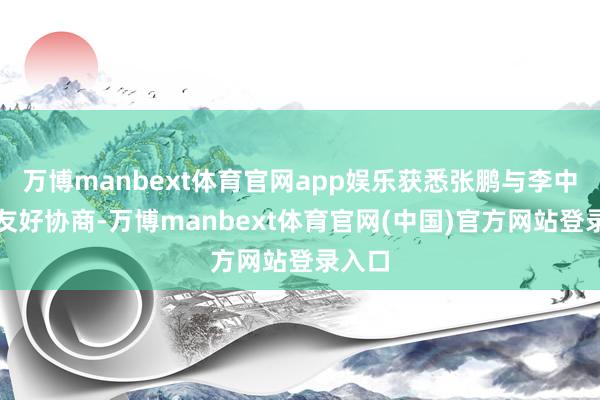 万博manbext体育官网app娱乐获悉张鹏与李中民经友好协商-万博manbext体育官网(中国)官方网站登录入口